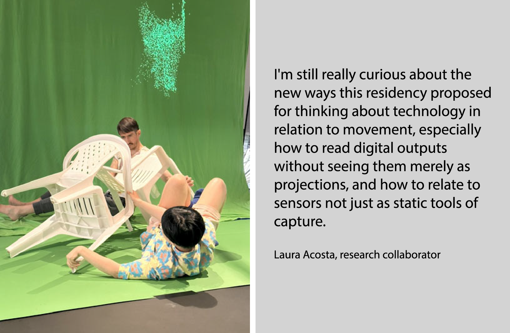 Deux personnes intéragissent avec des chaises devant un fond vert. Ll'image est accompagné du texte de Laura Acosta : I'm still really curious about the new ways this residency proposed for thinking about technology in relation to movement, especially how to read digital outputs without seeing them merely as projections, and how to relate to sensors not just as static tools of capture.